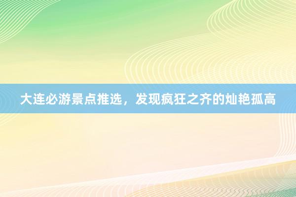 大连必游景点推选，发现疯狂之齐的灿艳孤高