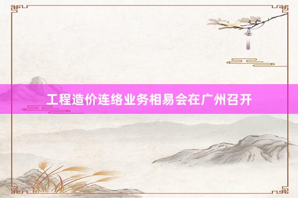 工程造价连络业务相易会在广州召开